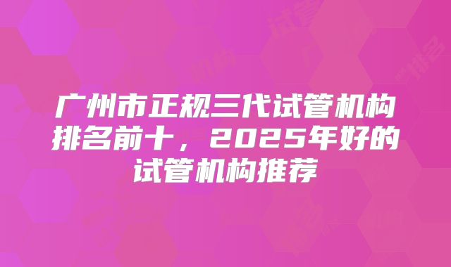 广州市正规三代试管机构排名前十，2025年好的试管机构推荐