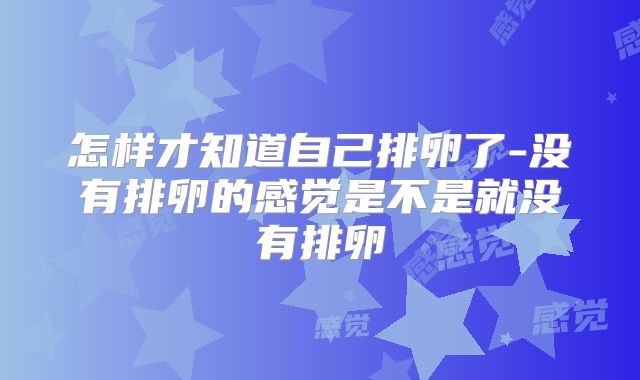 怎样才知道自己排卵了-没有排卵的感觉是不是就没有排卵