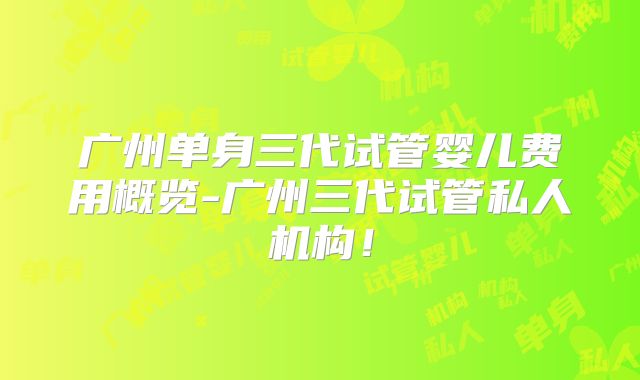 广州单身三代试管婴儿费用概览-广州三代试管私人机构！