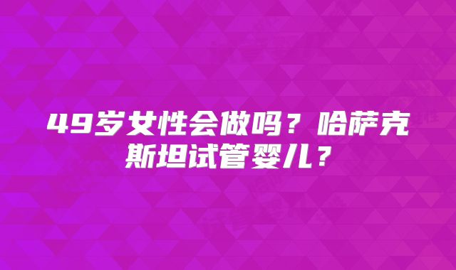 49岁女性会做吗？哈萨克斯坦试管婴儿？