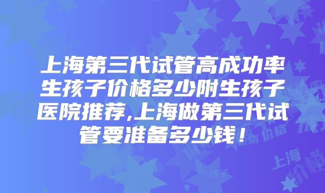 上海第三代试管高成功率生孩子价格多少附生孩子医院推荐,上海做第三代试管要准备多少钱！
