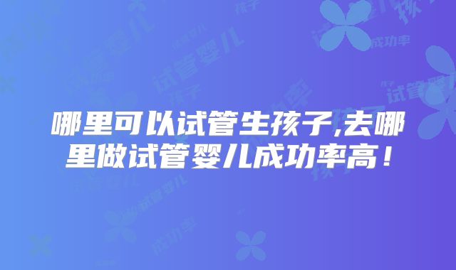 哪里可以试管生孩子,去哪里做试管婴儿成功率高！