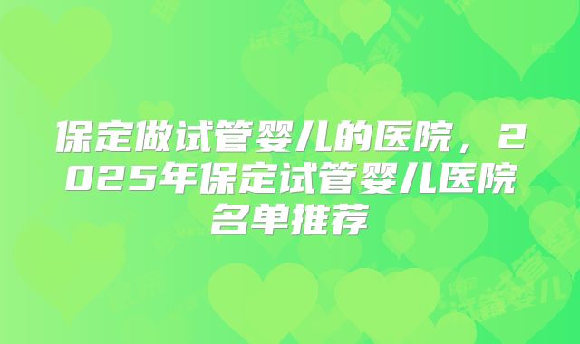 保定做试管婴儿的医院，2025年保定试管婴儿医院名单推荐