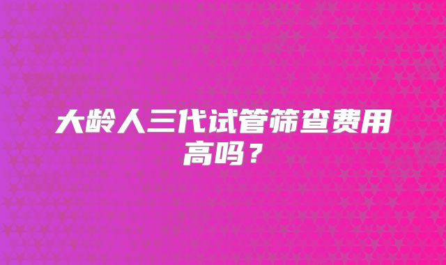 大龄人三代试管筛查费用高吗?