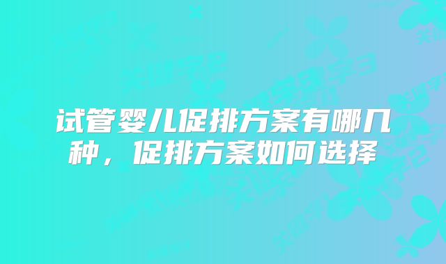 试管婴儿促排方案有哪几种,促排方案如何选择