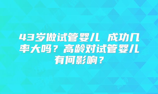 43岁做试管婴儿 成功几率大吗?高龄对试管婴儿有何影响?