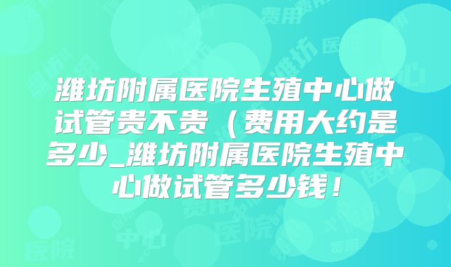 潍坊附属医院生殖中心做试管贵不贵（费用大约是多少_潍坊附属医院生殖中心做试管多少钱！