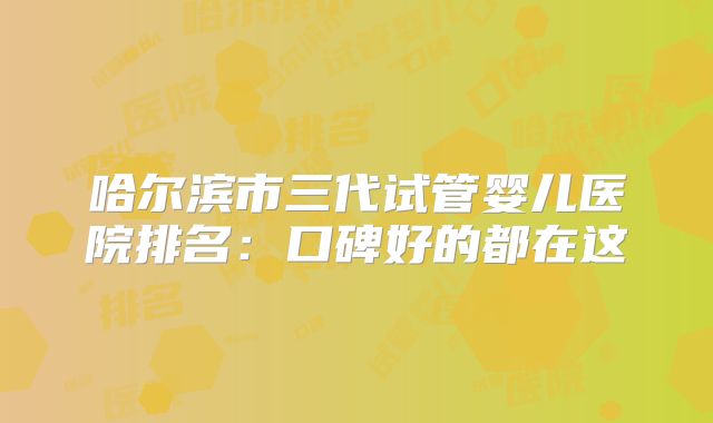 哈尔滨市三代试管婴儿医院排名：口碑好的都在这