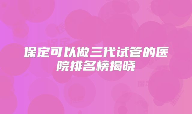 保定可以做三代试管的医院排名榜揭晓