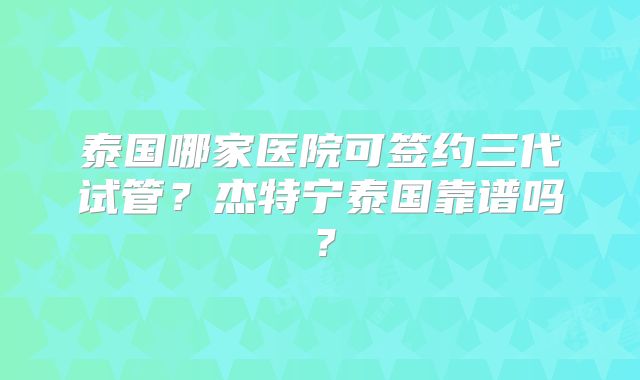泰国哪家医院可签约三代试管?杰特宁泰国靠谱吗?