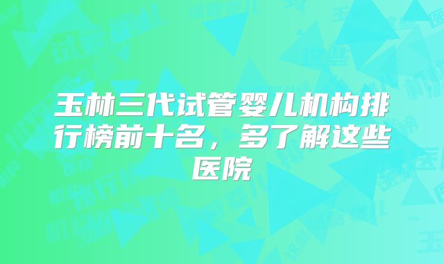 玉林三代试管婴儿机构排行榜前十名，多了解这些医院