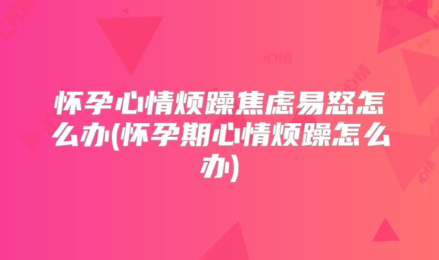 怀孕心情烦躁焦虑易怒怎么办(怀孕期心情烦躁怎么办)