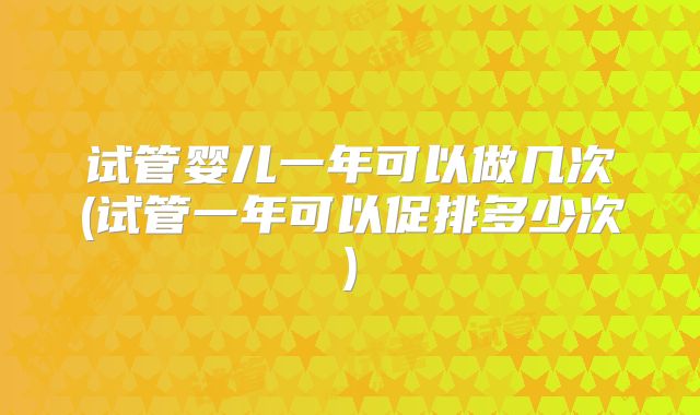 试管婴儿一年可以做几次(试管一年可以促排多少次)