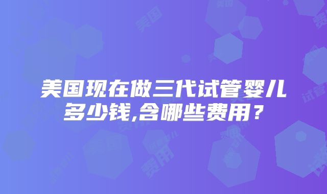 美国现在做三代试管婴儿多少钱,含哪些费用?