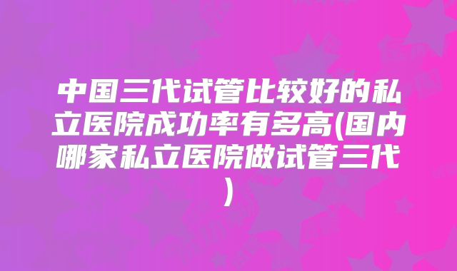 中国三代试管比较好的私立医院成功率有多高(国内哪家私立医院做试管三代)