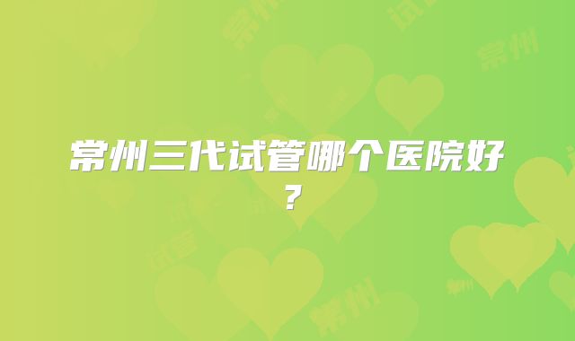 常州三代试管哪个医院好？