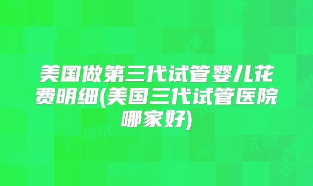 美国做第三代试管婴儿花费明细(美国三代试管医院哪家好)