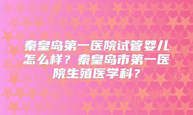 秦皇岛第一医院试管婴儿怎么样?秦皇岛市第一医院生殖医学科?