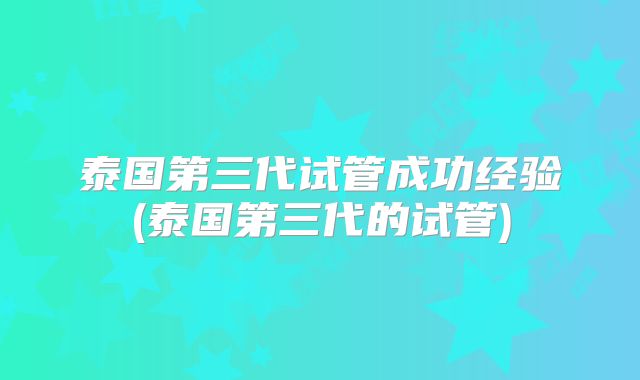 泰国第三代试管成功经验(泰国第三代的试管)