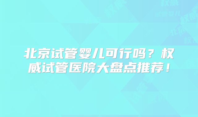 北京试管婴儿可行吗？权威试管医院大盘点推荐！