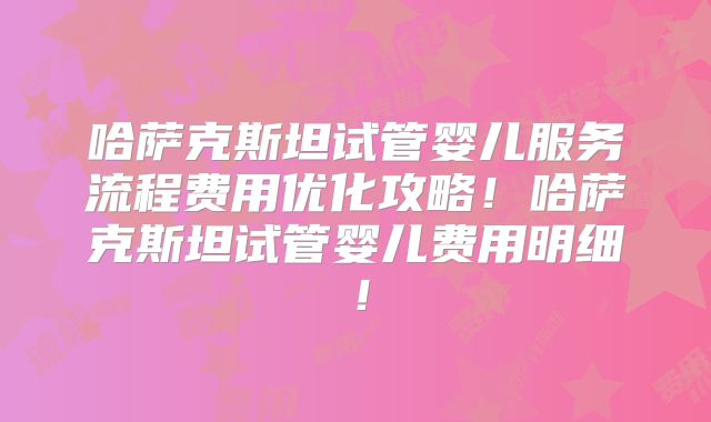 哈萨克斯坦试管婴儿服务流程费用优化攻略！哈萨克斯坦试管婴儿费用明细！