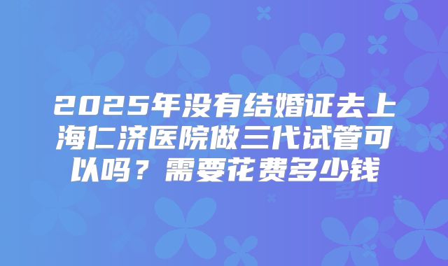 2025年没有结婚证去上海仁济医院做三代试管可以吗？需要花费多少钱
