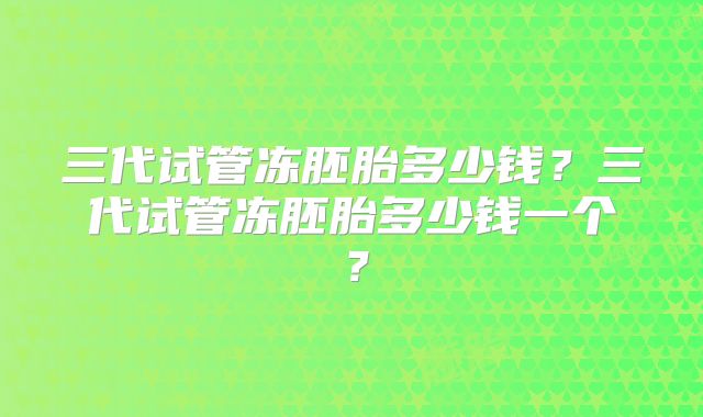 三代试管冻胚胎多少钱？三代试管冻胚胎多少钱一个？