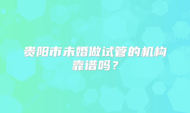 贵阳市未婚做试管的机构靠谱吗？