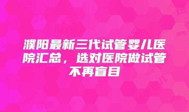 濮阳最新三代试管婴儿医院汇总，选对医院做试管不再盲目