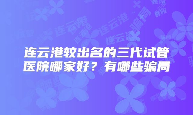 连云港较出名的三代试管医院哪家好？有哪些骗局