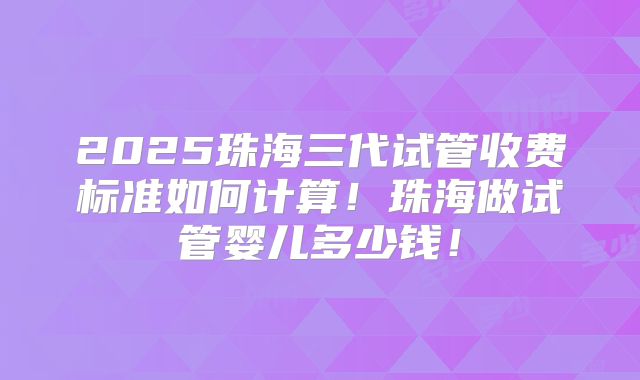 2025珠海三代试管收费标准如何计算！珠海做试管婴儿多少钱！