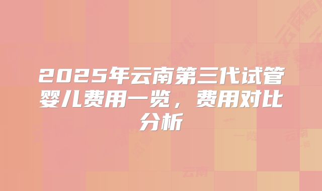 2025年云南第三代试管婴儿费用一览,费用对比分析