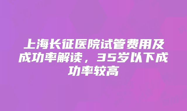 上海长征医院试管费用及成功率解读,35岁以下成功率较高