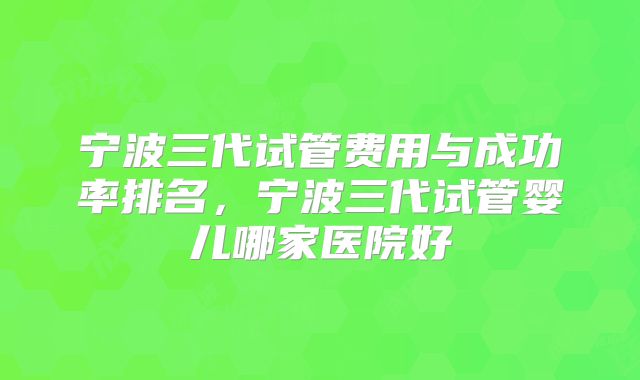 宁波三代试管费用与成功率排名，宁波三代试管婴儿哪家医院好