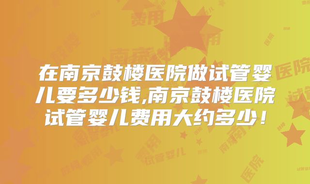 在南京鼓楼医院做试管婴儿要多少钱,南京鼓楼医院试管婴儿费用大约多少！