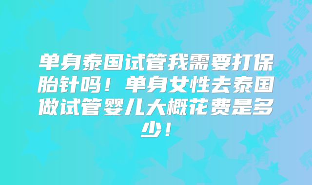 单身泰国试管我需要打保胎针吗！单身女性去泰国做试管婴儿大概花费是多少！