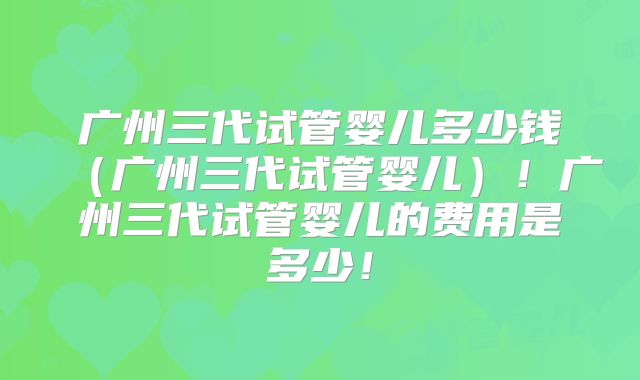 广州三代试管婴儿多少钱（广州三代试管婴儿）！广州三代试管婴儿的费用是多少！