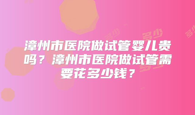 漳州市医院做试管婴儿贵吗？漳州市医院做试管需要花多少钱？