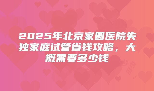 2025年北京家圆医院失独家庭试管省钱攻略，大概需要多少钱