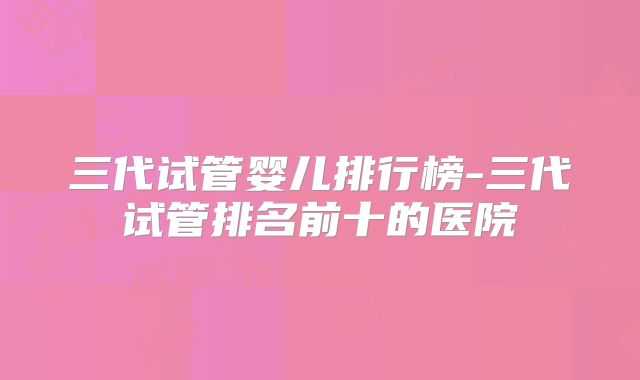 三代试管婴儿排行榜-三代试管排名前十的医院