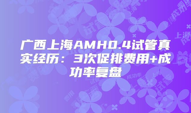 广西上海AMH0.4试管真实经历：3次促排费用+成功率复盘