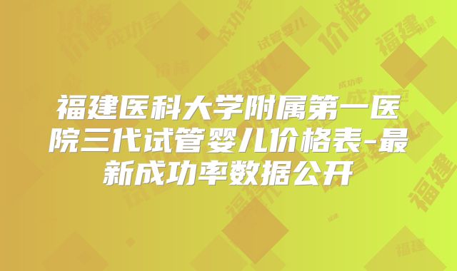 福建医科大学附属第一医院三代试管婴儿价格表-最新成功率数据公开