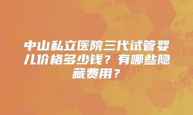 中山私立医院三代试管婴儿价格多少钱?有哪些隐藏费用?