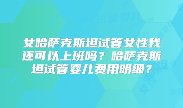 女哈萨克斯坦试管女性我还可以上班吗？哈萨克斯坦试管婴儿费用明细？