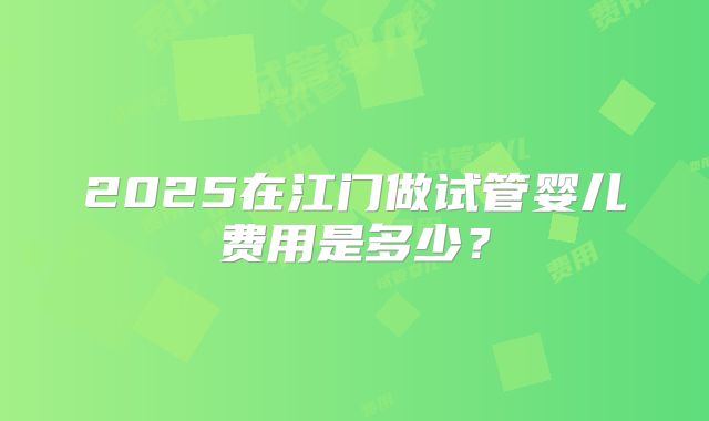 2025在江门做试管婴儿费用是多少?