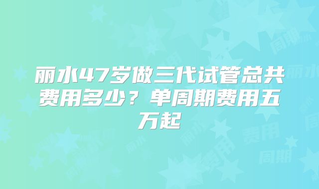 丽水47岁做三代试管总共费用多少?单周期费用五万起