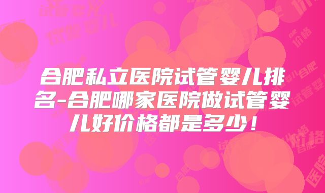 合肥私立医院试管婴儿排名-合肥哪家医院做试管婴儿好价格都是多少！