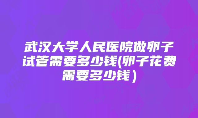 武汉大学人民医院做卵子试管需要多少钱(卵子花费需要多少钱）