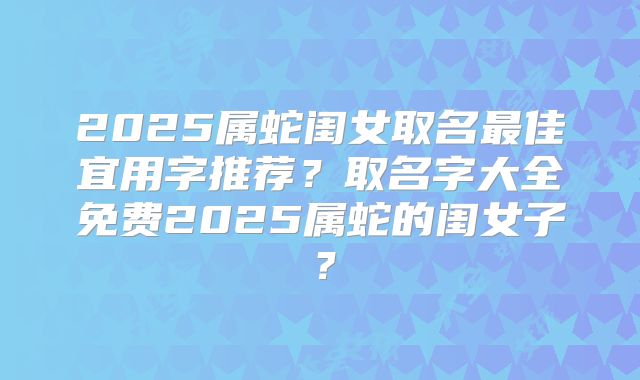 2025属蛇闺女取名最佳宜用字推荐？取名字大全免费2025属蛇的闺女子？