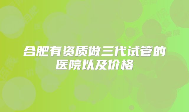 合肥有资质做三代试管的医院以及价格